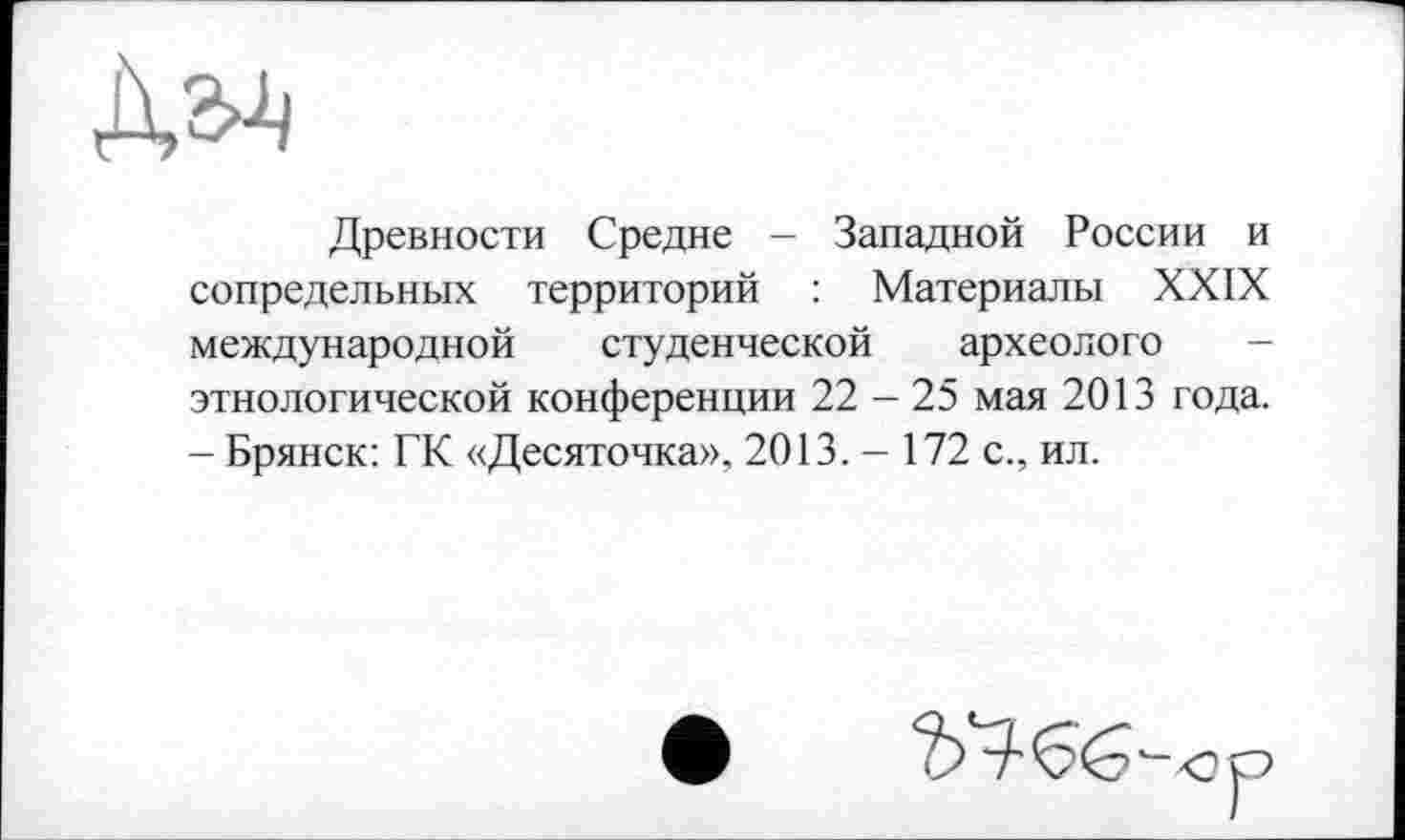 ﻿Древности Средне - Западной России и сопредельных территорий : Материалы XXIX международной студенческой археологе этнологической конференции 22 - 25 мая 2013 года. - Брянск: ГК «Десяточка». 2013. - 172 с., ил.